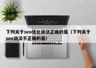 下列关于seo优化说法正确的是（下列关于seo说法不正确的是）